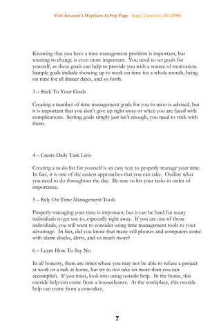 Visit Amazon's Haytham Al Fiqi Page http://amzn.to/1Uaf9Mr
Knowing that you have a time management problem is important, but
wanting to change is even more important. You need to set goals for
yourself, as these goals can help to provide you with a source of motivation.
Sample goals include showing up to work on time for a whole month, being
on time for all dinner dates, and so forth.
3 – Stick To Your Goals
Creating a number of time management goals for you to meet is advised, but
it is important that you don’t give up right away or when you are faced with
complications. Setting goals simply just isn’t enough, you need to stick with
them.
4 – Create Daily Task Lists
Creating a to do list for yourself is an easy way to properly manage your time.
In fact, it is one of the easiest approaches that you can take. Outline what
you need to do throughout the day. Be sure to list your tasks in order of
importance.
5 – Rely On Time Management Tools
Properly managing your time is important, but it can be hard for many
individuals to get use to, especially right away. If you are one of those
individuals, you will want to consider using time management tools to your
advantage. In fact, did you know that many cell phones and computers come
with alarm clocks, alerts, and so much more?
6 – Learn How To Say No
In all honesty, there are times where you may not be able to refuse a project
at work or a task at home, but try to not take on more than you can
accomplish. If you must, look into using outside help. In the home, this
outside help can come from a housecleaner. At the workplace, this outside
help can come from a coworker.
7
 