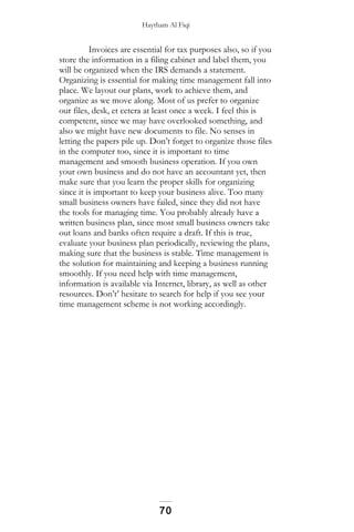 Haytham Al Fiqi
Invoices are essential for tax purposes also, so if you
store the information in a filing cabinet and label them, you
will be organized when the IRS demands a statement.
Organizing is essential for making time management fall into
place. We layout our plans, work to achieve them, and
organize as we move along. Most of us prefer to organize
our files, desk, et cetera at least once a week. I feel this is
competent, since we may have overlooked something, and
also we might have new documents to file. No senses in
letting the papers pile up. Don’t forget to organize those files
in the computer too, since it is important to time
management and smooth business operation. If you own
your own business and do not have an accountant yet, then
make sure that you learn the proper skills for organizing
since it is important to keep your business alive. Too many
small business owners have failed, since they did not have
the tools for managing time. You probably already have a
written business plan, since most small business owners take
out loans and banks often require a draft. If this is true,
evaluate your business plan periodically, reviewing the plans,
making sure that the business is stable. Time management is
the solution for maintaining and keeping a business running
smoothly. If you need help with time management,
information is available via Internet, library, as well as other
resources. Don’t’ hesitate to search for help if you see your
time management scheme is not working accordingly.
70
 