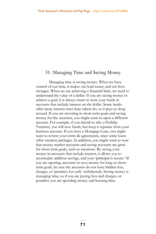 Visit Amazon's Haytham Al Fiqi Page http://amzn.to/1Uaf9Mr
31- Managing Time and Saving Money
Managing time is saving money. When we have
control of our time, it makes our load easier, and our lives
stronger. When we are achieving a financial limit, we need to
understand the value of a dollar. If you are saving money to
achieve a goal, it is always smart to store your funds in
accounts that include interest on the dollar. Some banks
offer more interest rates than others do, so it pays to shop
around. If you are investing in short-term goals and saving
money for the occasion, you might want to open a different
account. For example, if you intend to take a Holiday
Vacation, you will save funds, but keep it separate from your
business account. If you have a Mortgage Loan, you might
want to review your terms & agreements, since some loans
offer vacation packages. In addition, you might want to note
that money market accounts and saving accounts are great
for short-term goals, such as vacations. By saving your
money in accounts that include interest, it allows you to
accumulate addition savings, and your ‘principal is secure.’ If
you are opening, accounts to save money for long or short-
term goals, be sure the accounts do not have hidden fees,
charges, or ‘penalties for early’ withdrawals. Saving money is
managing time, so if you are paying fees and charges, or
penalties you are spending money and burning time.
71
 