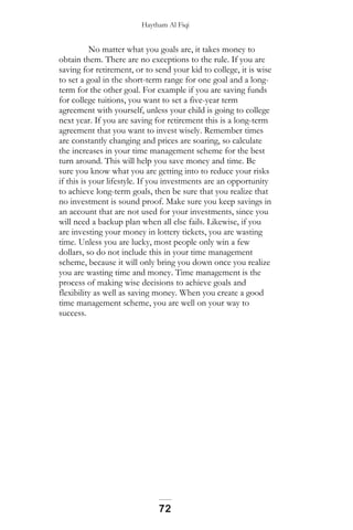 Haytham Al Fiqi
No matter what you goals are, it takes money to
obtain them. There are no exceptions to the rule. If you are
saving for retirement, or to send your kid to college, it is wise
to set a goal in the short-term range for one goal and a long-
term for the other goal. For example if you are saving funds
for college tuitions, you want to set a five-year term
agreement with yourself, unless your child is going to college
next year. If you are saving for retirement this is a long-term
agreement that you want to invest wisely. Remember times
are constantly changing and prices are soaring, so calculate
the increases in your time management scheme for the best
turn around. This will help you save money and time. Be
sure you know what you are getting into to reduce your risks
if this is your lifestyle. If you investments are an opportunity
to achieve long-term goals, then be sure that you realize that
no investment is sound proof. Make sure you keep savings in
an account that are not used for your investments, since you
will need a backup plan when all else fails. Likewise, if you
are investing your money in lottery tickets, you are wasting
time. Unless you are lucky, most people only win a few
dollars, so do not include this in your time management
scheme, because it will only bring you down once you realize
you are wasting time and money. Time management is the
process of making wise decisions to achieve goals and
flexibility as well as saving money. When you create a good
time management scheme, you are well on your way to
success.
72
 