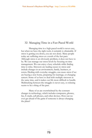Visit Amazon's Haytham Al Fiqi Page http://amzn.to/1Uaf9Mr
32- Managing Time in a Fast Paced World
Managing time in a high-paced world is never easy,
but when we have the right tools, it certainly is obtainable. If
stress is getting you down, you are not alone. Many people
today are suffering stress as a result of the fast pace.
Although stress is an obviously problem, it does not have to
be. We can manage our stress levels by focusing on time
management. We can enjoy a busy schedule while finding
time to relax. Stressors are leading causes to stress and
include changes in an environment, family, business, et
cetera. Dealing with everyday struggles, can cause stress if we
are buying a new home, preparing for marriage, or changing
careers. Some of us have to deal with multiple stressors at
the same time, and it makes our life more difficult to handle.
Multitasking between the struggles is never easy, so relaxing
seems to be a thing of the past.
Many of us are overwhelmed by the constant
changes in technology, which includes computers, phones,
fax, E-mails, cell phones, and other devices. How can we
ever get ahead of the game if someone is always changing
the plans?
73
 