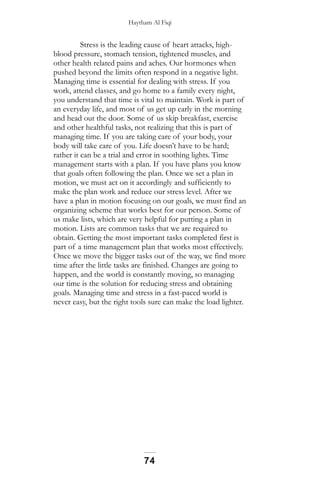 Haytham Al Fiqi
Stress is the leading cause of heart attacks, high-
blood pressure, stomach tension, tightened muscles, and
other health related pains and aches. Our hormones when
pushed beyond the limits often respond in a negative light.
Managing time is essential for dealing with stress. If you
work, attend classes, and go home to a family every night,
you understand that time is vital to maintain. Work is part of
an everyday life, and most of us get up early in the morning
and head out the door. Some of us skip breakfast, exercise
and other healthful tasks, not realizing that this is part of
managing time. If you are taking care of your body, your
body will take care of you. Life doesn’t have to be hard;
rather it can be a trial and error in soothing lights. Time
management starts with a plan. If you have plans you know
that goals often following the plan. Once we set a plan in
motion, we must act on it accordingly and sufficiently to
make the plan work and reduce our stress level. After we
have a plan in motion focusing on our goals, we must find an
organizing scheme that works best for our person. Some of
us make lists, which are very helpful for putting a plan in
motion. Lists are common tasks that we are required to
obtain. Getting the most important tasks completed first is
part of a time management plan that works most effectively.
Once we move the bigger tasks out of the way, we find more
time after the little tasks are finished. Changes are going to
happen, and the world is constantly moving, so managing
our time is the solution for reducing stress and obtaining
goals. Managing time and stress in a fast-paced world is
never easy, but the right tools sure can make the load lighter.
74
 