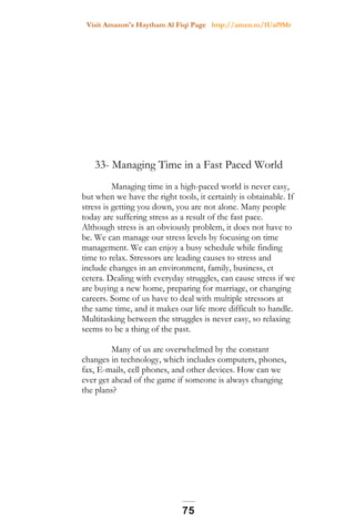 Visit Amazon's Haytham Al Fiqi Page http://amzn.to/1Uaf9Mr
33- Managing Time in a Fast Paced World
Managing time in a high-paced world is never easy,
but when we have the right tools, it certainly is obtainable. If
stress is getting you down, you are not alone. Many people
today are suffering stress as a result of the fast pace.
Although stress is an obviously problem, it does not have to
be. We can manage our stress levels by focusing on time
management. We can enjoy a busy schedule while finding
time to relax. Stressors are leading causes to stress and
include changes in an environment, family, business, et
cetera. Dealing with everyday struggles, can cause stress if we
are buying a new home, preparing for marriage, or changing
careers. Some of us have to deal with multiple stressors at
the same time, and it makes our life more difficult to handle.
Multitasking between the struggles is never easy, so relaxing
seems to be a thing of the past.
Many of us are overwhelmed by the constant
changes in technology, which includes computers, phones,
fax, E-mails, cell phones, and other devices. How can we
ever get ahead of the game if someone is always changing
the plans?
75
 