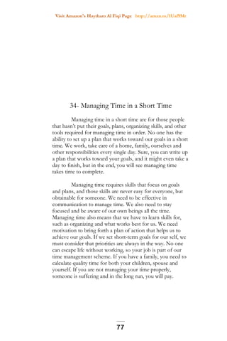 Visit Amazon's Haytham Al Fiqi Page http://amzn.to/1Uaf9Mr
34- Managing Time in a Short Time
Managing time in a short time are for those people
that hasn’t put their goals, plans, organizing skills, and other
tools required for managing time in order. No one has the
ability to set up a plan that works toward our goals in a short
time. We work, take care of a home, family, ourselves and
other responsibilities every single day. Sure, you can write up
a plan that works toward your goals, and it might even take a
day to finish, but in the end, you will see managing time
takes time to complete.
Managing time requires skills that focus on goals
and plans, and those skills are never easy for everyone, but
obtainable for someone. We need to be effective in
communication to manage time. We also need to stay
focused and be aware of our own beings all the time.
Managing time also means that we have to learn skills for,
such as organizing and what works best for us. We need
motivation to bring forth a plan of action that helps us to
achieve our goals. If we set short-term goals for our self, we
must consider that priorities are always in the way. No one
can escape life without working, so your job is part of our
time management scheme. If you have a family, you need to
calculate quality time for both your children, spouse and
yourself. If you are not managing your time properly,
someone is suffering and in the long run, you will pay.
77
 