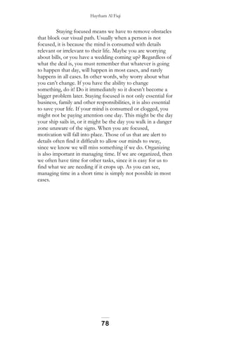 Haytham Al Fiqi
Staying focused means we have to remove obstacles
that block our visual path. Usually when a person is not
focused, it is because the mind is consumed with details
relevant or irrelevant to their life. Maybe you are worrying
about bills, or you have a wedding coming up? Regardless of
what the deal is, you must remember that whatever is going
to happen that day, will happen in most cases, and rarely
happens in all cases. In other words, why worry about what
you can’t change. If you have the ability to change
something, do it! Do it immediately so it doesn’t become a
bigger problem later. Staying focused is not only essential for
business, family and other responsibilities, it is also essential
to save your life. If your mind is consumed or clogged, you
might not be paying attention one day. This might be the day
your ship sails in, or it might be the day you walk in a danger
zone unaware of the signs. When you are focused,
motivation will fall into place. Those of us that are alert to
details often find it difficult to allow our minds to sway,
since we know we will miss something if we do. Organizing
is also important in managing time. If we are organized, then
we often have time for other tasks, since it is easy for us to
find what we are needing if it crops up. As you can see,
managing time in a short time is simply not possible in most
cases.
78
 