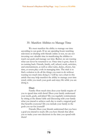 Visit Amazon's Haytham Al Fiqi Page http://amzn.to/1Uaf9Mr
35- Manifest Abilities to Manage Time
We must manifest the ability to manage our time
according to our goals. If we are spending hours watching
television or chatting with friends online or not, we are not
investing our valuable time in manifesting the abilities to
reach our goals and manage our time. Rather, we are wasting
what can never be returned to us. Once time is gone, there is
no turning back. Friends, family, self, school, work, activities,
and entertainment, as well as other tasks, duties, chores, fun
time, et cetera play a role in managing time. The trick is to
find a solution to do all the things you want to do without
wasting too much time doing it. I will lay out a chart in this
article that may help manifest the ability to manage your time
wisely while you reach your goals and enjoy life while you are
doing it.
Chart
Family: How much time does your family require of
you to spend time with them? Does your family understand
your needs, goals, and plans? Do you regularly communicate
by sitting at the dinner table and discussing with your family
what you intend to achieve each day to reach a targeted goal
that benefits everyone? Do you include your family in the
goals you set for yourself?
Friends: Does your friends understand that you have
a goal you intend to reach. Do you have friends that allow
you to make your own decisions in the time you spend with
them?
79
 
