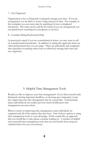 Haytham Al Fiqi
7 – Get Organized
Organization is key to being able to properly manage your time. If you are
unorganized, you are likely to waste a large amount of time. For example, in
the workplace you can waste time by searching for lost or misplaced
documents. The same can be said for the home; if you are unorganized, you
can spend hours searching for your glasses or car keys.
8 – Consider Hiring Professional Help
As previously stated, if you are overwhelmed at home, you may want to call
on a professional housecleaner. In addition to taking this approach, there are
other professionals that you can target. There are individuals and companies
who specialize in teaching others how to effectively manage their time and
stay organized.
3- Helpful Time Management Tools
Would you like to improve your time management? If you find yourself easily
distracted, missing important deadlines, or showing up to important events
late, improving your time management may be a good idea. Unfortunately,
many individuals do not realize just how much trouble poor time
management can cause them.
When it comes to improving time management, many individuals are
surprised with all of the options that they have. One of those options is using
time management tools to your advantage. If this sounds like an approach
that you would like to take, please continue reading on. A number of helpful
and successful time management tools that you can benefit from using are
outlined below for your convenience.
8
 