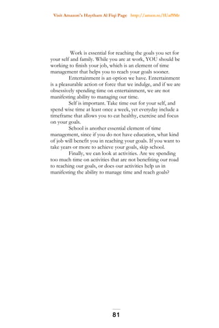 Visit Amazon's Haytham Al Fiqi Page http://amzn.to/1Uaf9Mr
Work is essential for reaching the goals you set for
your self and family. While you are at work, YOU should be
working to finish your job, which is an element of time
management that helps you to reach your goals sooner.
Entertainment is an option we have. Entertainment
is a pleasurable action or force that we indulge, and if we are
obsessively spending time on entertainment, we are not
manifesting ability to managing our time.
Self is important. Take time out for your self, and
spend wise time at least once a week, yet everyday include a
timeframe that allows you to eat healthy, exercise and focus
on your goals.
School is another essential element of time
management, since if you do not have education, what kind
of job will benefit you in reaching your goals. If you want to
take years or more to achieve your goals, skip school.
Finally, we can look at activities. Are we spending
too much time on activities that are not benefiting our road
to reaching our goals, or does our activities help us in
manifesting the ability to manage time and reach goals?
81
 