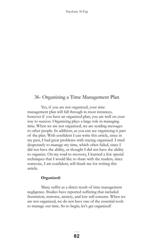 Haytham Al Fiqi
36- Organizing a Time Management Plan
Yes, if you are not organized, your time
management plan will fall through in most instances,
however if you have an organized plan, you are well on your
way to success. Organizing plays a large role in managing
time. When we are not organized, we are sending messages
to other people. In addition, as you can see organizing is part
of the plan. With confident I can write this article, since in
my past, I had great problems with staying organized. I tried
desperately to manage my time, which often failed, since I
did not have the ability, or thought I did not have the ability
to organize. On my road to recovery, I learned a few special
techniques that I would like to share with the readers, since
someone, I am confident, will thank me for writing this
article.
Organized:
Many suffer as a direct result of time management
negligence. Studies have reported suffering that included
frustration, remorse, anxiety, and low self-esteems. When we
are not organized, we do not have one of the essential tools
to manage our time. So to begin, let’s get organized!
82
 
