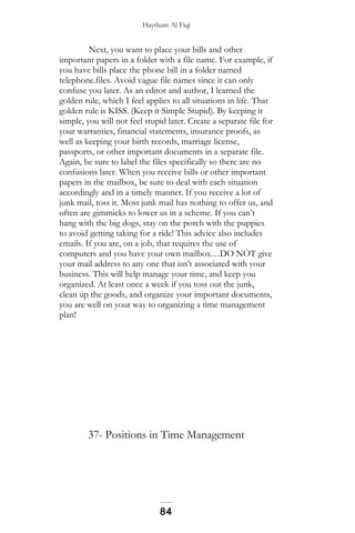 Haytham Al Fiqi
Next, you want to place your bills and other
important papers in a folder with a file name. For example, if
you have bills place the phone bill in a folder named
telephone.files. Avoid vague file names since it can only
confuse you later. As an editor and author, I learned the
golden rule, which I feel applies to all situations in life. That
golden rule is KISS. (Keep it Simple Stupid). By keeping it
simple, you will not feel stupid later. Create a separate file for
your warranties, financial statements, insurance proofs, as
well as keeping your birth records, marriage license,
passports, or other important documents in a separate file.
Again, be sure to label the files specifically so there are no
confusions later. When you receive bills or other important
papers in the mailbox, be sure to deal with each situation
accordingly and in a timely manner. If you receive a lot of
junk mail, toss it. Most junk mail has nothing to offer us, and
often are gimmicks to lower us in a scheme. If you can’t
hang with the big dogs, stay on the porch with the puppies
to avoid getting taking for a ride! This advice also includes
emails. If you are, on a job, that requires the use of
computers and you have your own mailbox…DO NOT give
your mail address to any one that isn’t associated with your
business. This will help manage your time, and keep you
organized. At least once a week if you toss out the junk,
clean up the goods, and organize your important documents,
you are well on your way to organizing a time management
plan!
37- Positions in Time Management
84
 