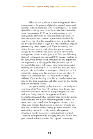 Visit Amazon's Haytham Al Fiqi Page http://amzn.to/1Uaf9Mr
What are our positions in time management? Time
management is the process of planning to reach a goal, and
finding a solution that helps us to reach that goal. This article
should be relatively short, since the words above should be
more than obvious. YOU are the main position in time
management. However, we must consider all positions in
time management to construct a plan that works best for
you. Every one of us has a deadline to meet a specific task
(s). Your position then is to get those tasks finished, bring in
you one-step closer to your goal. If you are wasting time
sifting through papers, or daydreaming, you are wasting
energy, money and time that could be spent in your time
management plan to achieve your goal. After carefully study
clutter, I estimated it takes around 10-15 minutes to clean up
the desk, while it takes about 30 minutes to find papers that
are important to achieving goals. Sloppiness is a sign of
irresponsibility, and it only wastes time, promotes negative
thinking, and costs money. If you work at a desk, and most
of your tasks are handled on a computer, then it takes a few
minutes to backup your data and store it in a safe place. It
takes years to recover what you have not backed up. In
addition, if you are labeling your files accurately it takes less
time to find a file in demand, and takes longer to find the file
that was incorrectly labeled.
Are you spending quality time with your family, or is
your time idling? One hour of your time each day can save
you money and time. If you are not spending quality time
with your family, factor in the expense of divorce,
heartaches, time, and other elements when those days comes
and deduct the loss in your time management scheme. In
some cases, you can calculate the expenses of court costs
when your children decide dad or mom is not enough, and
they need attention lacking so they get major attention after
committing a crime. Let reality sink in when you are
diverting a plan to manage your time, reaching your goal.
There are many positions in managing time, but for the most
part your effort is the position that requires consistency.
85
 