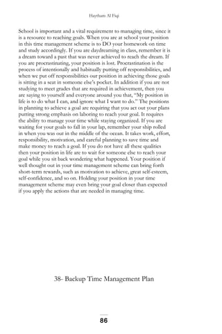 Haytham Al Fiqi
School is important and a vital requirement to managing time, since it
is a resource to reaching goals. When you are at school your position
in this time management scheme is to DO your homework on time
and study accordingly. If you are daydreaming in class, remember it is
a dream toward a past that was never achieved to reach the dream. If
you are procrastinating, your position is lost. Procrastination is the
process of intentionally and habitually putting off responsibilities, and
when we put off responsibilities our position in achieving those goals
is sitting in a seat in someone else’s pocket. In addition if you are not
studying to meet grades that are required in achievement, then you
are saying to yourself and everyone around you that, “My position in
life is to do what I can, and ignore what I want to do.” The positions
in planning to achieve a goal are requiring that you act out your plans
putting strong emphasis on laboring to reach your goal. It requires
the ability to manage your time while staying organized. If you are
waiting for your goals to fall in your lap, remember your ship rolled
in when you was out in the middle of the ocean. It takes work, effort,
responsibility, motivation, and careful planning to save time and
make money to reach a goal. If you do not have all these qualities
then your position in life are to wait for someone else to reach your
goal while you sit back wondering what happened. Your position if
well thought out in your time management scheme can bring forth
short-term rewards, such as motivation to achieve, great self-esteem,
self-confidence, and so on. Holding your position in your time
management scheme may even bring your goal closer than expected
if you apply the actions that are needed in managing time.
38- Backup Time Management Plan
86
 