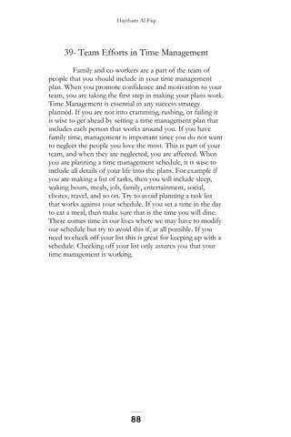 Haytham Al Fiqi
39- Team Efforts in Time Management
Family and co-workers are a part of the team of
people that you should include in your time management
plan. When you promote confidence and motivation to your
team, you are taking the first step in making your plans work.
Time Management is essential in any success strategy
planned. If you are not into cramming, rushing, or failing it
is wise to get ahead by setting a time management plan that
includes each person that works around you. If you have
family time, management is important since you do not want
to neglect the people you love the most. This is part of your
team, and when they are neglected, you are affected. When
you are planning a time management schedule, it is wise to
include all details of your life into the plans. For example if
you are making a list of tasks, then you will include sleep,
waking hours, meals, job, family, entertainment, social,
chores, travel, and so on. Try to avoid planning a task list
that works against your schedule. If you set a time in the day
to eat a meal, then make sure that is the time you will dine.
There comes time in our lives where we may have to modify
our schedule but try to avoid this if, at all possible. If you
need to check off your list this is great for keeping up with a
schedule. Checking off your list only assures you that your
time management is working.
88
 