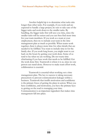 Visit Amazon's Haytham Al Fiqi Page http://amzn.to/1Uaf9Mr
Another helpful tip is to determine what tasks take
longer than other tasks. For example, if you work and are
expected to handle a large project, be sure to take care of the
bigger tasks and work down to the smaller tasks. By
handling, the bigger tasks first will save you time, since the
smaller tasks will be easiest and you can then find more time
for your team members. If you work as a team at your
employment, then try to include your team in the time
management plan as much as possible. When teams work
together, there is always more time for other details that are
needed to be fulfilled. You want to include time in for the
family also. If you work long hours, you might want to cut
back on the hours by getting your work done. Some of us
tend to lax when we are working. Do not waste time
chitchatting if you have work that needs to be fulfilled. Get
the work done first. Teamwork is where it is at, since no one
person can stand-alone. However to make team effort work,
collaboration is essential.
Teamwork is essential when working out a time
management plan. The key to success is taking necessary
precautions to prevent communication leakages within a
business. Teamwork that instills motivation and confidence
is the primary focus of getting the plans in action. When you
have confidence, and motivation, you have the primary keys
to getting on the road to managing your time.
Communication is an important ingredient that makes time
management fall into place.
89
 