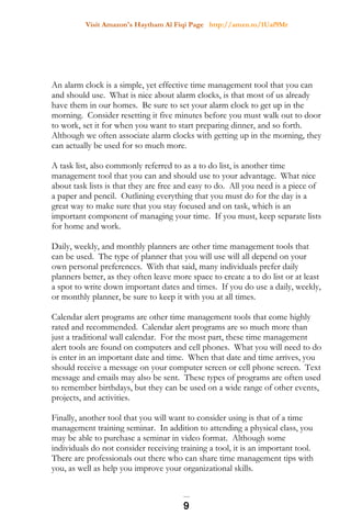 Visit Amazon's Haytham Al Fiqi Page http://amzn.to/1Uaf9Mr
An alarm clock is a simple, yet effective time management tool that you can
and should use. What is nice about alarm clocks, is that most of us already
have them in our homes. Be sure to set your alarm clock to get up in the
morning. Consider resetting it five minutes before you must walk out to door
to work, set it for when you want to start preparing dinner, and so forth.
Although we often associate alarm clocks with getting up in the morning, they
can actually be used for so much more.
A task list, also commonly referred to as a to do list, is another time
management tool that you can and should use to your advantage. What nice
about task lists is that they are free and easy to do. All you need is a piece of
a paper and pencil. Outlining everything that you must do for the day is a
great way to make sure that you stay focused and on task, which is an
important component of managing your time. If you must, keep separate lists
for home and work.
Daily, weekly, and monthly planners are other time management tools that
can be used. The type of planner that you will use will all depend on your
own personal preferences. With that said, many individuals prefer daily
planners better, as they often leave more space to create a to do list or at least
a spot to write down important dates and times. If you do use a daily, weekly,
or monthly planner, be sure to keep it with you at all times.
Calendar alert programs are other time management tools that come highly
rated and recommended. Calendar alert programs are so much more than
just a traditional wall calendar. For the most part, these time management
alert tools are found on computers and cell phones. What you will need to do
is enter in an important date and time. When that date and time arrives, you
should receive a message on your computer screen or cell phone screen. Text
message and emails may also be sent. These types of programs are often used
to remember birthdays, but they can be used on a wide range of other events,
projects, and activities.
Finally, another tool that you will want to consider using is that of a time
management training seminar. In addition to attending a physical class, you
may be able to purchase a seminar in video format. Although some
individuals do not consider receiving training a tool, it is an important tool.
There are professionals out there who can share time management tips with
you, as well as help you improve your organizational skills.
9
 
