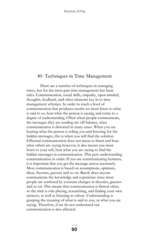Haytham Al Fiqi
40- Techniques in Time Management
There are a number of techniques in managing
times, but for the most part time management has basic
rules. Communication, social skills, empathy, open minded,
thoughts, feedback, and other elements key in to time
management schemes. In order to reach a level of
communication that produces results we must listen to what
is said to us, hear what the person is saying, and come to a
degree of understanding. Often when people communicate,
the messages they are sending are off balance, since
communication is distorted in many cases. When you are
hearing what the person is telling you and listening for the
hidden messages, this is when you will find the solution.
Effectual communication does not mean to listen and hear
what others are saying however, it also means you must
listen to your self, hear what you are saying to find the
hidden messages in communication. This puts understanding
communication in order. If you are communicating business,
it is important that you get the message across accurately.
Most communication is based on assumptions, opinions,
ideas, theories, guesses and so on. Rarely does anyone
communicate the knowledge and experience since most
people are confused by constant changes in theories, guesses
and so on. This means that communication is flawed often,
so the trick is role playing, researching, and finding your own
answers, as well as listening to others. Understanding is
grasping the meaning of what is said to you, or what you are
saying. Therefore, if we do not understand our
communication is also affected.
90
 