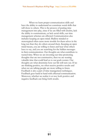 Visit Amazon's Haytham Al Fiqi Page http://amzn.to/1Uaf9Mr
When we learn proper communication skills and
have the ability to understand we constitute social skills that
will show to others. This is the process of putting time
management into play, since if we are filled with doubts, lack
the ability to communicate, or lack social skills, our time
management schemes are affected. Communication also
includes keeping an open mind. Shallow minded or
stereotypical often cause more trouble for them selves in the
long run than they do others around them. Keeping an open
mind means, you are willing to listen and hear what others
have to say, and you are searching for the hidden messages
in their communication. Our thoughts are what contribute to
wasted time. When we are investing our time promoting
thoughts that are not constructive, then we are wasting
valuable time that could lead us to our goals sooner. Our
thoughts are what determine how our life will turn out. If we
are thinking positive, we often receive positive results and
when we are talking people are more willing to listen.
Feedback is also a part of time management techniques.
Feedback goes hand in hand with effectual communication.
Moreover, whether we realize it or not, both positive and
negative feedback can bring forth results.
91
 