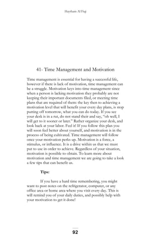 Haytham Al Fiqi
41- Time Management and Motivation
Time management is essential for having a successful life,
however if there is lack of motivation, time management can
be a struggle. Motivation keys into time management since
when a person is lacking motivation they probably are not
keeping their important documents filed, or meeting time
plans that are required of them: the key then to achieving a
motivation level that will benefit your every day plans, is stop
putting off tomorrow, what you can do today. If you see
your desk is in a rut, do not stand their and say, “oh well, I
will get to it sooner or later.” Rather organize your desk, and
look back at your labor. Feel it! If you follow this plan you
will soon feel better about yourself, and motivation is in the
process of being cultivated. Time management will follow
once your motivation perks up. Motivation is a force, a
stimulus, or influence. It is a drive within us that we must
put to use in order to achieve. Regardless of your situation,
motivation is possible to obtain. To learn more about
motivation and time management we are going to take a look
a few tips that can benefit us.
Tips:
If you have a hard time remembering, you might
want to post notes on the refrigerator, computer, or any
office area or home area where you visit every day. This is
will remind you of your daily duties, and possibly help with
your motivation to get it done!
92
 