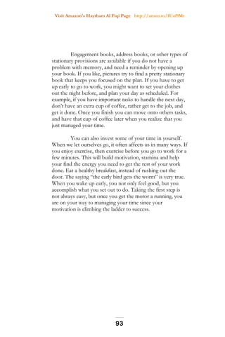 Visit Amazon's Haytham Al Fiqi Page http://amzn.to/1Uaf9Mr
Engagement books, address books, or other types of
stationary provisions are available if you do not have a
problem with memory, and need a reminder by opening up
your book. If you like, pictures try to find a pretty stationary
book that keeps you focused on the plan. If you have to get
up early to go to work, you might want to set your clothes
out the night before, and plan your day as scheduled. For
example, if you have important tasks to handle the next day,
don’t have an extra cup of coffee, rather get to the job, and
get it done. Once you finish you can move onto others tasks,
and have that cup of coffee later when you realize that you
just managed your time.
You can also invest some of your time in yourself.
When we let ourselves go, it often affects us in many ways. If
you enjoy exercise, then exercise before you go to work for a
few minutes. This will build motivation, stamina and help
your find the energy you need to get the rest of your work
done. Eat a healthy breakfast, instead of rushing out the
door. The saying “the early bird gets the worm” is very true.
When you wake up early, you not only feel good, but you
accomplish what you set out to do. Taking the first step is
not always easy, but once you get the motor a running, you
are on your way to managing your time since your
motivation is climbing the ladder to success.
93
 
