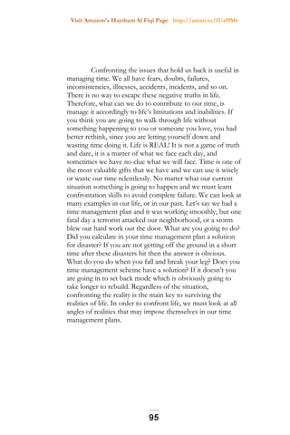 Visit Amazon's Haytham Al Fiqi Page http://amzn.to/1Uaf9Mr
Confronting the issues that hold us back is useful in
managing time. We all have fears, doubts, failures,
inconsistencies, illnesses, accidents, incidents, and so on.
There is no way to escape these negative truths in life.
Therefore, what can we do to contribute to our time, is
manage it accordingly to life’s limitations and inabilities. If
you think you are going to walk through life without
something happening to you or someone you love, you had
better rethink, since you are letting yourself down and
wasting time doing it. Life is REAL! It is not a game of truth
and dare, it is a matter of what we face each day, and
sometimes we have no clue what we will face. Time is one of
the most valuable gifts that we have and we can use it wisely
or waste our time relentlessly. No matter what our current
situation something is going to happen and we must learn
confrontation skills to avoid complete failure. We can look at
many examples in our life, or in our past. Let’s say we had a
time management plan and it was working smoothly, but one
fatal day a terrorist attacked our neighborhood, or a storm
blew our hard work out the door. What are you going to do?
Did you calculate in your time management plan a solution
for disaster? If you are not getting off the ground in a short
time after these disasters hit then the answer is obvious.
What do you do when you fall and break your leg? Does you
time management scheme have a solution? If it doesn’t you
are going in to set back mode which is obviously going to
take longer to rebuild. Regardless of the situation,
confronting the reality is the main key to surviving the
realities of life. In order to confront life, we must look at all
angles of realities that may impose themselves in our time
management plans.
95
 