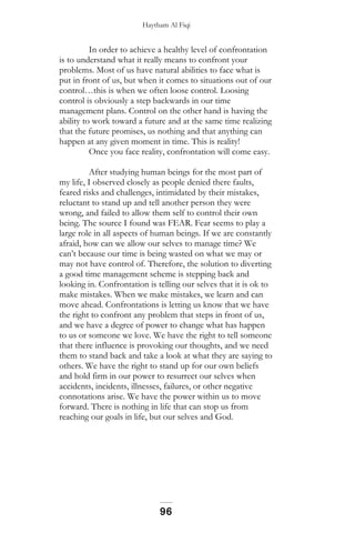 Haytham Al Fiqi
In order to achieve a healthy level of confrontation
is to understand what it really means to confront your
problems. Most of us have natural abilities to face what is
put in front of us, but when it comes to situations out of our
control…this is when we often loose control. Loosing
control is obviously a step backwards in our time
management plans. Control on the other hand is having the
ability to work toward a future and at the same time realizing
that the future promises, us nothing and that anything can
happen at any given moment in time. This is reality!
Once you face reality, confrontation will come easy.
After studying human beings for the most part of
my life, I observed closely as people denied there faults,
feared risks and challenges, intimidated by their mistakes,
reluctant to stand up and tell another person they were
wrong, and failed to allow them self to control their own
being. The source I found was FEAR. Fear seems to play a
large role in all aspects of human beings. If we are constantly
afraid, how can we allow our selves to manage time? We
can’t because our time is being wasted on what we may or
may not have control of. Therefore, the solution to diverting
a good time management scheme is stepping back and
looking in. Confrontation is telling our selves that it is ok to
make mistakes. When we make mistakes, we learn and can
move ahead. Confrontations is letting us know that we have
the right to confront any problem that steps in front of us,
and we have a degree of power to change what has happen
to us or someone we love. We have the right to tell someone
that there influence is provoking our thoughts, and we need
them to stand back and take a look at what they are saying to
others. We have the right to stand up for our own beliefs
and hold firm in our power to resurrect our selves when
accidents, incidents, illnesses, failures, or other negative
connotations arise. We have the power within us to move
forward. There is nothing in life that can stop us from
reaching our goals in life, but our selves and God.
96
 