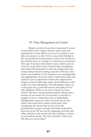 Visit Amazon's Haytham Al Fiqi Page http://amzn.to/1Uaf9Mr
43- Time Management in Control
Being in control of your time is important if you are
a hard worker, with a family, and have other needs and
requirements to meet. When you are not in control of your
time, you success is at risk. To be a successful individual in
life, you should not feel frustrated or stress. Nor should you
have doubts, fears, or a feeling of no direction or motivation.
This type of situation often leads to stress, which is proven
to be one of the direct causes of lack of time management
and control. Procrastination is often the leading cause that
stumps slackers from becoming successful. However, other
factors can contribute to why someone is not managing their
time appropriately. In my last article I spoke about goals, but
I think it is just as important to inform the audience how
being in control of their time, makes all the difference in the
world, even with individuality. Our individuality requires us
to feel good, have a good self-esteem, and quality level of
self-confidence. When we are not in control, we loose
control. The fact is, the government and law already takes a
measure of our control out of our hands, so control is a
struggle we have to obtain that suits our individuality.
Managing time means we need to set goals that we can
achieve and work hard to achieve those goals. Time
management also means that we have to cut the
procrastination and get our body and minds motivated to
clean up our act. We can start by organizing our home and
office, and then work toward a list that will direct us where
we are headed each day. The rule of thumb is “Don’t put
off, what you can do today.”
97
 