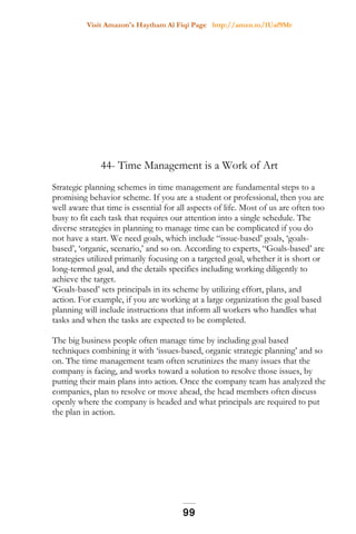 Visit Amazon's Haytham Al Fiqi Page http://amzn.to/1Uaf9Mr
44- Time Management is a Work of Art
Strategic planning schemes in time management are fundamental steps to a
promising behavior scheme. If you are a student or professional, then you are
well aware that time is essential for all aspects of life. Most of us are often too
busy to fit each task that requires our attention into a single schedule. The
diverse strategies in planning to manage time can be complicated if you do
not have a start. We need goals, which include “issue-based’ goals, ‘goals-
based’, ‘organic, scenario,’ and so on. According to experts, “Goals-based’ are
strategies utilized primarily focusing on a targeted goal, whether it is short or
long-termed goal, and the details specifics including working diligently to
achieve the target.
‘Goals-based’ sets principals in its scheme by utilizing effort, plans, and
action. For example, if you are working at a large organization the goal based
planning will include instructions that inform all workers who handles what
tasks and when the tasks are expected to be completed.
The big business people often manage time by including goal based
techniques combining it with ‘issues-based, organic strategic planning’ and so
on. The time management team often scrutinizes the many issues that the
company is facing, and works toward a solution to resolve those issues, by
putting their main plans into action. Once the company team has analyzed the
companies, plan to resolve or move ahead, the head members often discuss
openly where the company is headed and what principals are required to put
the plan in action.
99
 