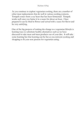 Haytham Al Fiqi
As you continue to explore vegetarian cooking, there are a number of
other meat replacements that do well in various cooking contexts.
Tempah comes from a soy bean that has been fermented. Tempah
works well once you braise it in a sauce for about an hour. Once
prepared it can be fried in flower and served with a sauce for flavor and
be very satisfying.
One of the big projects of making the change to a vegetarian lifestyle is
learning ways to substitute healthy alternatives such as we have
discussed to take meat and meat products out of your diet. It will take
some learning but that learning can be fun as you reinvent cooking and
shopping to fit your new passion for vegetarian eating.
 