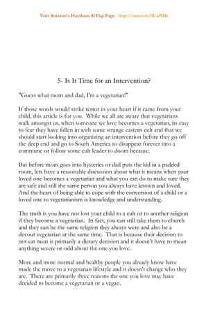 Visit Amazon's Haytham Al Fiqi Page http://amzn.to/1Uaf9Mr
5- Is It Time for an Intervention?
"Guess what mom and dad, I'm a vegetarian!"
If those words would strike terror in your heart if it came from your
child, this article is for you. While we all are aware that vegetarians
walk amongst us, when someone we love becomes a vegetarian, its easy
to fear they have fallen in with some strange eastern cult and that we
should start looking into organizing an intervention before they go off
the deep end and go to South America to disappear forever into a
commune or follow some cult leader to doom because.
But before mom goes into hysterics or dad puts the kid in a padded
room, lets have a reasonable discussion about what it means when your
loved one becomes a vegetarian and what you can do to make sure they
are safe and still the same person you always have known and loved.
And the heart of being able to cope with the conversion of a child or a
loved one to vegetarianism is knowledge and understanding.
The truth is you have not lost your child to a cult or to another religion
if they become a vegetarian. In fact, you can still take them to church
and they can be the same religion they always were and also be a
devout vegetarian at the same time. That is because their decision to
not eat meat is primarily a dietary decision and it doesn’t have to mean
anything severe or odd about the one you love.
More and more normal and healthy people you already know have
made the move to a vegetarian lifestyle and it doesn’t change who they
are. There are primarily three reasons the one you love may have
decided to become a vegetarian or a vegan.
 