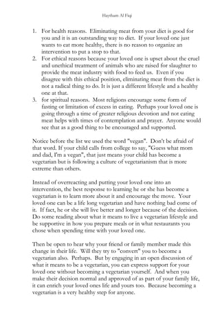 Haytham Al Fiqi
1. For health reasons. Eliminating meat from your diet is good for
you and it is an outstanding way to diet. If your loved one just
wants to eat more healthy, there is no reason to organize an
intervention to put a stop to that.
2. For ethical reasons because your loved one is upset about the cruel
and unethical treatment of animals who are raised for slaughter to
provide the meat industry with food to feed us. Even if you
disagree with this ethical position, eliminating meat from the diet is
not a radical thing to do. It is just a different lifestyle and a healthy
one at that.
3. for spiritual reasons. Most religions encourage some form of
fasting or limitation of excess in eating. Perhaps your loved one is
going through a time of greater religious devotion and not eating
meat helps with times of contemplation and prayer. Anyone would
see that as a good thing to be encouraged and supported.
Notice before the list we used the word "vegan". Don’t be afraid of
that word. If your child calls from college to say, "Guess what mom
and dad, I'm a vegan", that just means your child has become a
vegetarian but is following a culture of vegetarianism that is more
extreme than others.
Instead of overreacting and putting your loved one into an
intervention, the best response to learning he or she has become a
vegetarian is to learn more about it and encourage the move. Your
loved one can be a life long vegetarian and have nothing bad come of
it. If fact, he or she will live better and longer because of the decision.
Do some reading about what it means to live a vegetarian lifestyle and
be supportive in how you prepare meals or in what restaurants you
chose when spending time with your loved one.
Then be open to hear why your friend or family member made this
change in their life. Will they try to "convert" you to become a
vegetarian also. Perhaps. But by engaging in an open discussion of
what it means to be a vegetarian, you can express support for your
loved one without becoming a vegetarian yourself. And when you
make their decision normal and approved of as part of your family life,
it can enrich your loved ones life and yours too. Because becoming a
vegetarian is a very healthy step for anyone.
 