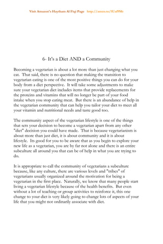 Visit Amazon's Haytham Al Fiqi Page http://amzn.to/1Uaf9Mr
6- It’s a Diet AND a Community
Becoming a vegetarian is about a lot more than just changing what you
eat. That said, there is no question that making the transition to
vegetarian eating is one of the most positive things you can do for your
body from a diet perspective. It will take some adjustments to make
sure your vegetarian diet includes items that provide replacements for
the proteins and vitamins that will no longer be part of your food
intake when you stop eating meat. But there is an abundance of help in
the vegetarian community that can help you tailor your diet to meet all
your vitamin and nutritional needs and taste good too.
The community aspect of the vegetarian lifestyle is one of the things
that sets your decision to become a vegetarian apart from any other
"diet" decision you could have made. That is because vegetarianism is
about more than just diet, it is about community and it is about
lifestyle. Its good for you to be aware that as you begin to explore your
new life as a vegetarian, you are by far not alone and there is an entire
subculture all around you that can be of help in what you are trying to
do.
It is appropriate to call the community of vegetarians a subculture
because, like any culture, there are various levels and "tribes" of
vegetarians usually organized around the motivation for being a
vegetarian in the first place. Naturally, we know that many people start
living a vegetarian lifestyle because of the health benefits. But even
without a lot of teaching or group activities to reinforce it, this one
change to your diet is very likely going to change lots of aspects of your
life that you might not ordinarily associate with diet.
 