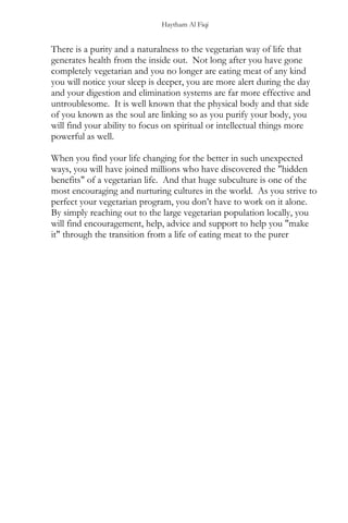 Haytham Al Fiqi
There is a purity and a naturalness to the vegetarian way of life that
generates health from the inside out. Not long after you have gone
completely vegetarian and you no longer are eating meat of any kind
you will notice your sleep is deeper, you are more alert during the day
and your digestion and elimination systems are far more effective and
untroublesome. It is well known that the physical body and that side
of you known as the soul are linking so as you purify your body, you
will find your ability to focus on spiritual or intellectual things more
powerful as well.
When you find your life changing for the better in such unexpected
ways, you will have joined millions who have discovered the "hidden
benefits" of a vegetarian life. And that huge subculture is one of the
most encouraging and nurturing cultures in the world. As you strive to
perfect your vegetarian program, you don’t have to work on it alone.
By simply reaching out to the large vegetarian population locally, you
will find encouragement, help, advice and support to help you "make
it" through the transition from a life of eating meat to the purer
 