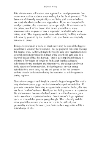 Haytham Al Fiqi
Life without meat will mean a new approach to meal preparation that
means new recipes and new ways to shop for the foods you need. This
becomes additionally complex if you are living with those who have
not made the choice to become vegetarians. If you are charged with
meal preparation, that means two menus per night. If someone else is
the primary cook of the house, that means you will need some
accommodation so you can have a vegetarian meal while others are
eating meat. That is going to take some relationship building and some
tolerance by you and by the meat lovers in your home so everybody
can dine in peace.
Being a vegetarian in a world of meat eaters may be one of the biggest
adjustments you may have to make. But be prepared for some cravings
for meat as well. At first, it might be wise to ease into vegetarianism so
you still get some protein from meat while your body gets used to a
lowered intake of that food group. This is also important because it
will take a few weeks or longer to find a diet that has adequate
substitutes for the nutrients and vitamins you are taking out of your
body because of your new diet. By leaving meat in your eating
schedule for a short time, you are less prone to feel run down or
endure vitamin deficiencies during the transition to a full vegetarian
eating regimen.
Many times a vegetarian lifestyle is part of a larger change of life which
may also incorporate yoga, meditation or other spiritual activities. If
your sole reason for becoming a vegetarian is related to health, this may
not be as much of an issue. But if you are feeling drawn to a vegetarian
life without meat because of ethical, moral or spiritual reasons, your
desire to embrace vegetarianism is no doubt part of a larger spiritual
quest or renewal that you are going though. This is healthy and the
more you fully embrace your new interest in this side of your
personality and soul, the more your desire to be a vegetarian will fit a
total change of life.
 