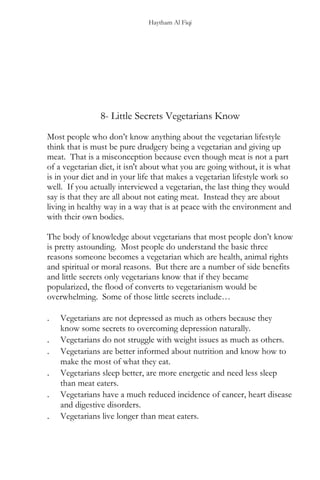 Haytham Al Fiqi
8- Little Secrets Vegetarians Know
Most people who don’t know anything about the vegetarian lifestyle
think that is must be pure drudgery being a vegetarian and giving up
meat. That is a misconception because even though meat is not a part
of a vegetarian diet, it isn't about what you are going without, it is what
is in your diet and in your life that makes a vegetarian lifestyle work so
well. If you actually interviewed a vegetarian, the last thing they would
say is that they are all about not eating meat. Instead they are about
living in healthy way in a way that is at peace with the environment and
with their own bodies.
The body of knowledge about vegetarians that most people don’t know
is pretty astounding. Most people do understand the basic three
reasons someone becomes a vegetarian which are health, animal rights
and spiritual or moral reasons. But there are a number of side benefits
and little secrets only vegetarians know that if they became
popularized, the flood of converts to vegetarianism would be
overwhelming. Some of those little secrets include…
. Vegetarians are not depressed as much as others because they
know some secrets to overcoming depression naturally.
. Vegetarians do not struggle with weight issues as much as others.
. Vegetarians are better informed about nutrition and know how to
make the most of what they eat.
. Vegetarians sleep better, are more energetic and need less sleep
than meat eaters.
. Vegetarians have a much reduced incidence of cancer, heart disease
and digestive disorders.
. Vegetarians live longer than meat eaters.
 