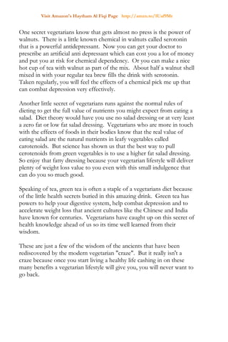 Visit Amazon's Haytham Al Fiqi Page http://amzn.to/1Uaf9Mr
One secret vegetarians know that gets almost no press is the power of
walnuts. There is a little known chemical in walnuts called serotonin
that is a powerful antidepressant. Now you can get your doctor to
prescribe an artificial anti depressant which can cost you a lot of money
and put you at risk for chemical dependency. Or you can make a nice
hot cup of tea with walnut as part of the mix. About half a walnut shell
mixed in with your regular tea brew fills the drink with serotonin.
Taken regularly, you will feel the effects of a chemical pick me up that
can combat depression very effectively.
Another little secret of vegetarians runs against the normal rules of
dieting to get the full value of nutrients you might expect from eating a
salad. Diet theory would have you use no salad dressing or at very least
a zero fat or low fat salad dressing. Vegetarians who are more in touch
with the effects of foods in their bodies know that the real value of
eating salad are the natural nutrients in leafy vegetables called
carotenoids. But science has shown us that the best way to pull
cerotenoids from green vegetables is to use a higher fat salad dressing.
So enjoy that fatty dressing because your vegetarian lifestyle will deliver
plenty of weight loss value to you even with this small indulgence that
can do you so much good.
Speaking of tea, green tea is often a staple of a vegetarians diet because
of the little health secrets buried in this amazing drink. Green tea has
powers to help your digestive system, help combat depression and to
accelerate weight loss that ancient cultures like the Chinese and India
have known for centuries. Vegetarians have caught up on this secret of
health knowledge ahead of us so its time well learned from their
wisdom.
These are just a few of the wisdom of the ancients that have been
rediscovered by the modern vegetarian "craze". But it really isn't a
craze because once you start living a healthy life cashing in on these
many benefits a vegetarian lifestyle will give you, you will never want to
go back.
 