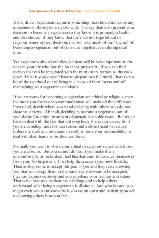 Visit Amazon's Haytham Al Fiqi Page http://amzn.to/1Uaf9Mr
A diet driven vegetarian regime is something that should not cause any
uneasiness in those you are close with. The key then is to present your
decision to become a vegetarian so they know it is primarily a health
and diet choice. If they know that there are not large ethical or
religious issues in your decision, that will take much of the "stigma" of
becoming a vegetarian out of your time together, even during meal
time.
Your openness about your diet decisions will be very important to the
ones in your life who buy the food and prepare it. If you can find
recipes that can be integrated with the meat eaters recipes so the cook
(even if that is you) doesn’t have to prepare two full meals, that takes a
lot of the overhead out of living in a house of meat lovers and still
maintaining your vegetarian standards.
If your reasons for becoming a vegetarian are ethical or religious, then
the more you foster open communication will make all the difference.
First of all, decide where you stand on being with others who do not
share your views. After all, deciding to become a vegetarian out of
your desire for ethical treatment of animals is a noble cause. But we all
have to deal with the fact that not everybody shares our views. So if
you are avoiding meat for that reason and a close friend or relative
orders the steak at a restaurant, it really is more your responsibility to
deal with that than it is for the meat lover.
Naturally you want to share your ethical or religious values with those
you are close to. But you cannot do that if you make them
uncomfortable or make them feel like that want to distance themselves
from you. So be patient. First help them accept your new lifestyle.
Then as they come to accept this part of you and they relax knowing
you that you accept them in the same way you want to be accepted,
they can express curiosity and you can share your feelings and values.
That is the best way to share your feelings and to help others
understand what being a vegetarian is all about. And who knows, you
might even win some converts is you use an open and patient approach
to showing others how you feel.
 