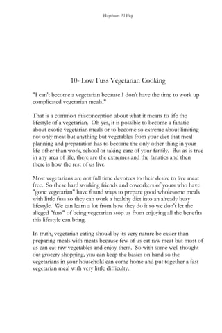 Haytham Al Fiqi
10- Low Fuss Vegetarian Cooking
"I can't become a vegetarian because I don't have the time to work up
complicated vegetarian meals."
That is a common misconception about what it means to life the
lifestyle of a vegetarian. Oh yes, it is possible to become a fanatic
about exotic vegetarian meals or to become so extreme about limiting
not only meat but anything but vegetables from your diet that meal
planning and preparation has to become the only other thing in your
life other than work, school or taking care of your family. But as is true
in any area of life, there are the extremes and the fanatics and then
there is how the rest of us live.
Most vegetarians are not full time devotees to their desire to live meat
free. So these hard working friends and coworkers of yours who have
"gone vegetarian" have found ways to prepare good wholesome meals
with little fuss so they can work a healthy diet into an already busy
lifestyle. We can learn a lot from how they do it so we don't let the
alleged "fuss" of being vegetarian stop us from enjoying all the benefits
this lifestyle can bring.
In truth, vegetarian eating should by its very nature be easier than
preparing meals with meats because few of us eat raw meat but most of
us can eat raw vegetables and enjoy them. So with some well thought
out grocery shopping, you can keep the basics on hand so the
vegetarians in your household can come home and put together a fast
vegetarian meal with very little difficulty.
 