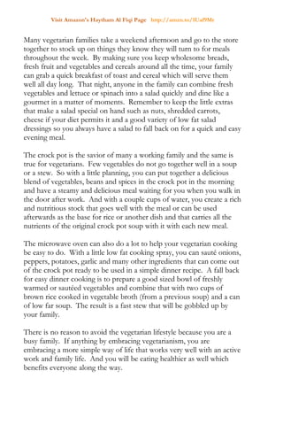 Visit Amazon's Haytham Al Fiqi Page http://amzn.to/1Uaf9Mr
Many vegetarian families take a weekend afternoon and go to the store
together to stock up on things they know they will turn to for meals
throughout the week. By making sure you keep wholesome breads,
fresh fruit and vegetables and cereals around all the time, your family
can grab a quick breakfast of toast and cereal which will serve them
well all day long. That night, anyone in the family can combine fresh
vegetables and lettuce or spinach into a salad quickly and dine like a
gourmet in a matter of moments. Remember to keep the little extras
that make a salad special on hand such as nuts, shredded carrots,
cheese if your diet permits it and a good variety of low fat salad
dressings so you always have a salad to fall back on for a quick and easy
evening meal.
The crock pot is the savior of many a working family and the same is
true for vegetarians. Few vegetables do not go together well in a soup
or a stew. So with a little planning, you can put together a delicious
blend of vegetables, beans and spices in the crock pot in the morning
and have a steamy and delicious meal waiting for you when you walk in
the door after work. And with a couple cups of water, you create a rich
and nutritious stock that goes well with the meal or can be used
afterwards as the base for rice or another dish and that carries all the
nutrients of the original crock pot soup with it with each new meal.
The microwave oven can also do a lot to help your vegetarian cooking
be easy to do. With a little low fat cooking spray, you can sauté onions,
peppers, potatoes, garlic and many other ingredients that can come out
of the crock pot ready to be used in a simple dinner recipe. A fall back
for easy dinner cooking is to prepare a good sized bowl of freshly
warmed or sautéed vegetables and combine that with two cups of
brown rice cooked in vegetable broth (from a previous soup) and a can
of low far soup. The result is a fast stew that will be gobbled up by
your family.
There is no reason to avoid the vegetarian lifestyle because you are a
busy family. If anything by embracing vegetarianism, you are
embracing a more simple way of life that works very well with an active
work and family life. And you will be eating healthier as well which
benefits everyone along the way.
 