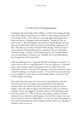 Haytham Al Fiqi
12- The Good of Vegetarianism
Sometimes the only thing really holding you back from making the big
step of becoming a vegetarian is to come to a firm grasp of what good
you will get from it. Too often we see eating right and cutting meat
from our diet as a drudgery and something we "should do" but we
don’t want to. But becoming a vegetarian is a big life change and one
that you should make with every intent of remaining a vegetarian for
life. The only way to make that kind of life change "stick" is to have
some concrete and desirable positive outcomes that you will realize
from the change. If there is "something in it for you" besides being
seen as a good person because you "should" do it, you will embrace
the change more enthusiastically.
One big advantage that a vegetarian lifestyle can bring you is that it is a
lot less fuss to life as a vegetarian and it is far less expensive. It doesn’t
take a very extensive trip to the grocery store to realize that even a
small slab of steak or a pound of hamburger is far more expensive than
a head of cabbage or a bunch of carrots. Your food costs can plummet
if you simplify your life and eat only meatless dishes. And your food
will last longer in storage.
One advantage that many new converts to vegetarianism notice but
that don’t get much coverage is how much better their digestive
systems will work without the heavy load that meat places on your
insides. Not only will you digest your food more easily, you will not
feel that "heavy and sluggish" sensation and you will sleep better and
even have better sex. That is because the negative impact of animal
muscle on your intestines will disappear. You will also notice it in your
lower intestines and your elimination. In every way, the functioning of
your internal mechanisms will be much smoother when you only give it
meatless meals to live on.
 
