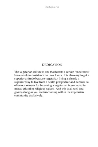 Haytham Al Fiqi
DEDICATION
The vegetarian culture is one that fosters a certain "snootiness"
because of our insistence on pure foods. It is also easy to get a
superior attitude because vegetarian living is clearly a
superior way to live from a health perspective and because so
often our reasons for becoming a vegetarian is grounded in
moral, ethical or religious values. And this is all well and
good as long as you are functioning within the vegetarian
community exclusively.
 