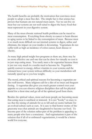 Visit Amazon's Haytham Al Fiqi Page http://amzn.to/1Uaf9Mr
The health benefits are probably the motivation that convinces most
people to adopt a meat free diet. The simple fact is that science has
proven that humans are not natural meat eaters. Yes we can live on
meat but our systems are not well suited to digest the heavy food that
meat represents in your digestive system.
Many of the most chronic national health problems can be traced to
meat consumption. Everything from obesity to cancer to heart disease
to aging seems to be linked to the consumption of meat. Because meat
is so much more difficult on our internal systems to digest, utilize and
eliminate, the impact on your insides is devastating. Vegetarians do not
suffer with as high an incidence of colon cancer, heart disease or
obesity.
As many high priced weight loss programs as there are, there may be
no more effective one and one that can be done for virtually no cost is
to just stop eating meat. You rarely meet a fat vegetarian because there
is just not very much in a nonfat meal to become fat. Vegetables
quickly convert to energy, deliver vitamins to your systems and the
remnant leave your system without difficulty so your metabolism will
naturally speed up so you lose weight.
The moral, ethical and spiritual reasons for becoming a vegetarian are
also well known. Many religions call for a diet of no meat and frequent
fasting. A vegetarian diet gives you much greater control over your
appetite so you can observe religious disciplines that call for physical
denial for a short time and get all of the spiritual good from them.
Besides the spiritual values, more and more people are becoming aware
that eating meat is unethical or immoral. It is not "kooky" or crazy to
see that the raising of animals for us to kill and eat seems barbaric for
an evolved culture such as ours. It is easy to find horror stories of the
gruesome ways that animals are slaughtered to become our food. To
become part of the solution rather part of the problem is appealing to
many people who have a conscience. And vegetarianism is part of the
solution that if all of us embraced vegetarianism, it would be a better
world for everyone.
 