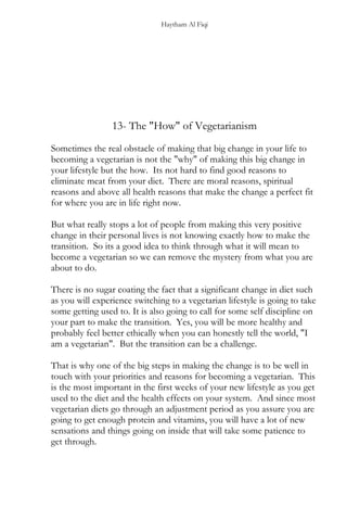 Haytham Al Fiqi
13- The "How" of Vegetarianism
Sometimes the real obstacle of making that big change in your life to
becoming a vegetarian is not the "why" of making this big change in
your lifestyle but the how. Its not hard to find good reasons to
eliminate meat from your diet. There are moral reasons, spiritual
reasons and above all health reasons that make the change a perfect fit
for where you are in life right now.
But what really stops a lot of people from making this very positive
change in their personal lives is not knowing exactly how to make the
transition. So its a good idea to think through what it will mean to
become a vegetarian so we can remove the mystery from what you are
about to do.
There is no sugar coating the fact that a significant change in diet such
as you will experience switching to a vegetarian lifestyle is going to take
some getting used to. It is also going to call for some self discipline on
your part to make the transition. Yes, you will be more healthy and
probably feel better ethically when you can honestly tell the world, "I
am a vegetarian". But the transition can be a challenge.
That is why one of the big steps in making the change is to be well in
touch with your priorities and reasons for becoming a vegetarian. This
is the most important in the first weeks of your new lifestyle as you get
used to the diet and the health effects on your system. And since most
vegetarian diets go through an adjustment period as you assure you are
going to get enough protein and vitamins, you will have a lot of new
sensations and things going on inside that will take some patience to
get through.
 