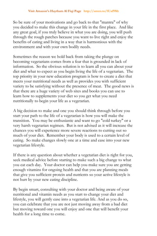 Visit Amazon's Haytham Al Fiqi Page http://amzn.to/1Uaf9Mr
So be sure of your motivations and go back to that "mantra" of why
you decided to make this change in your life in the first place. And like
any great goal, if you truly believe in what you are doing, you will push
through the rough patches because you want to live right and enjoy the
benefits of eating and living in a way that is harmonious with the
environment and with your own bodily needs.
Sometimes the reason we hold back from taking the plunge on
becoming vegetarians comes from a fear that is grounded in lack of
information. So the obvious solution is to learn all you can about your
diet and what to expect as you begin living the life of a vegetarian. The
top priority in your new education program is how to create a diet that
meets your nutritional needs as well as provides you with sufficient
variety to be satisfying without the presence of meat. The good news is
that there are a huge variety of web sites and books you can use to
learn how to supplements your diet so you get what you need
nutritionally to begin your life as a vegetarian.
A big decision to make and one you should think through before you
start your path to the life of a vegetarian is how you will make the
transition. You may be enthusiastic and want to go "cold turkey" or a
very harsh vegetarian regimen. But is not advised as it will increase the
chances you will experience more severe reactions to cutting out so
much of your diet. Remember your body is used to a certain level of
eating. So make changes slowly one at a time and ease into your new
vegetarian lifestyle.
If there is any question about whether a vegetarian diet is right for you,
seek medical advice before starting to make such a big change to what
you eat each day. Your doctor can help you make sure you are getting
enough vitamins for ongoing health and that you are planning meals
that give you sufficient protein and nutrients so your active lifestyle is
not hurt by your new eating discipline.
By begin smart, consulting with your doctor and being aware of your
nutritional and vitamin needs as you start to change your diet and
lifestyle, you will gently ease into a vegetarian life. And as you do so,
you can celebrate that you are not just moving away from a bad diet
but moving toward one you will enjoy and one that will benefit your
health for a long time to come.
 