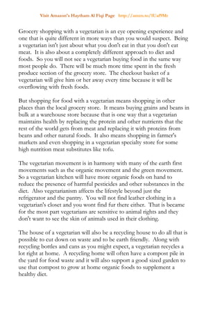 Visit Amazon's Haytham Al Fiqi Page http://amzn.to/1Uaf9Mr
Grocery shopping with a vegetarian is an eye opening experience and
one that is quite different in more ways than you would suspect. Being
a vegetarian isn't just about what you don't eat in that you don't eat
meat. It is also about a completely different approach to diet and
foods. So you will not see a vegetarian buying food in the same way
most people do. There will be much more time spent in the fresh
produce section of the grocery store. The checkout basket of a
vegetarian will give him or her away every time because it will be
overflowing with fresh foods.
But shopping for food with a vegetarian means shopping in other
places than the local grocery store. It means buying grains and beans in
bulk at a warehouse store because that is one way that a vegetarian
maintains health by replacing the protein and other nutrients that the
rest of the world gets from meat and replacing it with proteins from
beans and other natural foods. It also means shopping in farmer's
markets and even shopping in a vegetarian specialty store for some
high nutrition meat substitutes like tofu.
The vegetarian movement is in harmony with many of the earth first
movements such as the organic movement and the green movement.
So a vegetarian kitchen will have more organic foods on hand to
reduce the presence of harmful pesticides and other substances in the
diet. Also vegetarianism affects the lifestyle beyond just the
refrigerator and the pantry. You will not find leather clothing in a
vegetarian's closet and you wont find fur there either. That is became
for the most part vegetarians are sensitive to animal rights and they
don't want to see the skin of animals used in their clothing.
The house of a vegetarian will also be a recycling house to do all that is
possible to cut down on waste and to be earth friendly. Along with
recycling bottles and cans as you might expect, a vegetarian recycles a
lot right at home. A recycling home will often have a compost pile in
the yard for food waste and it will also support a good sized garden to
use that compost to grow at home organic foods to supplement a
healthy diet.
 