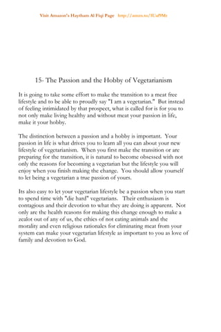 Visit Amazon's Haytham Al Fiqi Page http://amzn.to/1Uaf9Mr
15- The Passion and the Hobby of Vegetarianism
It is going to take some effort to make the transition to a meat free
lifestyle and to be able to proudly say "I am a vegetarian." But instead
of feeling intimidated by that prospect, what is called for is for you to
not only make living healthy and without meat your passion in life,
make it your hobby.
The distinction between a passion and a hobby is important. Your
passion in life is what drives you to learn all you can about your new
lifestyle of vegetarianism. When you first make the transition or are
preparing for the transition, it is natural to become obsessed with not
only the reasons for becoming a vegetarian but the lifestyle you will
enjoy when you finish making the change. You should allow yourself
to let being a vegetarian a true passion of yours.
Its also easy to let your vegetarian lifestyle be a passion when you start
to spend time with "die hard" vegetarians. Their enthusiasm is
contagious and their devotion to what they are doing is apparent. Not
only are the health reasons for making this change enough to make a
zealot out of any of us, the ethics of not eating animals and the
morality and even religious rationales for eliminating meat from your
system can make your vegetarian lifestyle as important to you as love of
family and devotion to God.
 