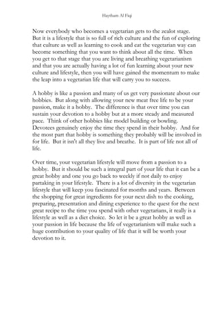 Haytham Al Fiqi
Now everybody who becomes a vegetarian gets to the zealot stage.
But it is a lifestyle that is so full of rich culture and the fun of exploring
that culture as well as learning to cook and eat the vegetarian way can
become something that you want to think about all the time. When
you get to that stage that you are living and breathing vegetarianism
and that you are actually having a lot of fun learning about your new
culture and lifestyle, then you will have gained the momentum to make
the leap into a vegetarian life that will carry you to success.
A hobby is like a passion and many of us get very passionate about our
hobbies. But along with allowing your new meat free life to be your
passion, make it a hobby. The difference is that over time you can
sustain your devotion to a hobby but at a more steady and measured
pace. Think of other hobbies like model building or bowling.
Devotees genuinely enjoy the time they spend in their hobby. And for
the most part that hobby is something they probably will be involved in
for life. But it isn't all they live and breathe. It is part of life not all of
life.
Over time, your vegetarian lifestyle will move from a passion to a
hobby. But it should be such a integral part of your life that it can be a
great hobby and one you go back to weekly if not daily to enjoy
partaking in your lifestyle. There is a lot of diversity in the vegetarian
lifestyle that will keep you fascinated for months and years. Between
the shopping for great ingredients for your next dish to the cooking,
preparing, presentation and dining experience to the quest for the next
great recipe to the time you spend with other vegetarians, it really is a
lifestyle as well as a diet choice. So let it be a great hobby as well as
your passion in life because the life of vegetarianism will make such a
huge contribution to your quality of life that it will be worth your
devotion to it.
 