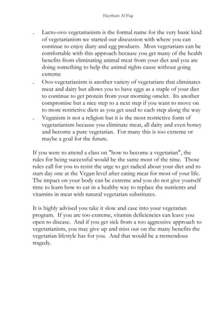 Haytham Al Fiqi
. Lacto-ovo vegetarianism is the formal name for the very basic kind
of vegetarianism we started our discussion with where you can
continue to enjoy diary and egg products. Most vegetarians can be
comfortable with this approach because you get many of the health
benefits from eliminating animal meat from your diet and you are
doing something to help the animal rights cause without going
extreme
. Ovo-vegetarianism is another variety of vegetarians that eliminates
meat and dairy but allows you to have eggs as a staple of your diet
to continue to get protein from your morning omelet. Its another
compromise but a nice step to a next step if you want to move on
to more restrictive diets as you get used to each step along the way
. Veganism is not a religion but it is the most restrictive form of
vegetarianism because you eliminate meat, all dairy and even honey
and become a pure vegetarian. For many this is too extreme or
maybe a goal for the future.
If you were to attend a class on "how to become a vegetarian", the
rules for being successful would be the same most of the time. Those
rules call for you to resist the urge to get radical about your diet and to
start day one at the Vegan level after eating meat for most of your life.
The impact on your body can be extreme and you do not give yourself
time to learn how to eat in a healthy way to replace the nutrients and
vitamins in meat with natural vegetarian substitutes.
It is highly advised you take it slow and ease into your vegetarian
program. If you are too extreme, vitamin deficiencies can leave you
open to disease. And if you get sick from a too aggressive approach to
vegetarianism, you may give up and miss out on the many benefits the
vegetarian lifestyle has for you. And that would be a tremendous
tragedy.
 