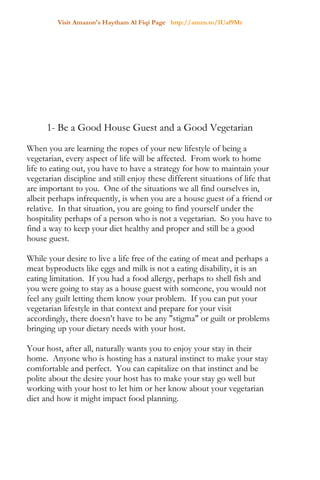 Visit Amazon's Haytham Al Fiqi Page http://amzn.to/1Uaf9Mr
1- Be a Good House Guest and a Good Vegetarian
When you are learning the ropes of your new lifestyle of being a
vegetarian, every aspect of life will be affected. From work to home
life to eating out, you have to have a strategy for how to maintain your
vegetarian discipline and still enjoy these different situations of life that
are important to you. One of the situations we all find ourselves in,
albeit perhaps infrequently, is when you are a house guest of a friend or
relative. In that situation, you are going to find yourself under the
hospitality perhaps of a person who is not a vegetarian. So you have to
find a way to keep your diet healthy and proper and still be a good
house guest.
While your desire to live a life free of the eating of meat and perhaps a
meat byproducts like eggs and milk is not a eating disability, it is an
eating limitation. If you had a food allergy, perhaps to shell fish and
you were going to stay as a house guest with someone, you would not
feel any guilt letting them know your problem. If you can put your
vegetarian lifestyle in that context and prepare for your visit
accordingly, there doesn’t have to be any "stigma" or guilt or problems
bringing up your dietary needs with your host.
Your host, after all, naturally wants you to enjoy your stay in their
home. Anyone who is hosting has a natural instinct to make your stay
comfortable and perfect. You can capitalize on that instinct and be
polite about the desire your host has to make your stay go well but
working with your host to let him or her know about your vegetarian
diet and how it might impact food planning.
 