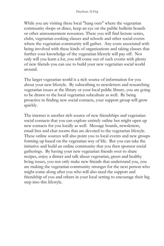 Haytham Al Fiqi
While you are visiting these local "hang outs" where the vegetarian
community shops or dines, keep an eye on the public bulletin boards
or other announcement resources. There you will find lecture series,
clubs, vegetarian cooking classes and schools and other social events
where the vegetarian community will gather. Any costs associated with
being involved with these kinds of organizations and taking classes that
further your knowledge of the vegetarian lifestyle will pay off. Not
only will you learn a lot, you will come out of such events with plenty
of new friends you can use to build your new vegetarian social world
around.
The larger vegetarian world is a rich source of information for you
about your new lifestyle. By subscribing to newsletters and researching
vegetarian issues at the library or your local public library, you are going
to be drawn to the local vegetarian subculture as well. By being
proactive in finding new social contacts, your support group will grow
quickly.
The internet is another rich source of new friendships and vegetarian
social contacts that you can explore entirely online but might open up
new contacts for you locally as well. Message boards, newsletters,
email lists and chat rooms that are devoted to the vegetarian lifestyle.
These online sources will also point you to local events and new groups
forming up based on the vegetarian way of life. But you can take the
initiative and build an online community that you then sponsor social
gatherings. By having your new vegetarian friends over to share
recipes, enjoy a dinner and talk about vegetarian, green and healthy
living issues, you not only make new friends that understand you, you
are making the vegetarian community stronger for the next person who
might come along after you who will also need the support and
friendship of you and others in your local setting to encourage their big
step into this lifestyle.
 