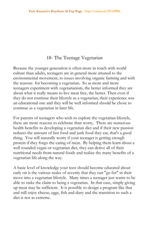 Visit Amazon's Haytham Al Fiqi Page http://amzn.to/1Uaf9Mr
18- The Teenage Vegetarian
Because the younger generation is often more in touch with world
culture than adults, teenagers are in general more attuned to the
environmental movement, to issues involving organic farming and with
the reasons for becoming a vegetarian. So as more and more
teenagers experiment with vegetarianism, the better informed they are
about what it really means to live meat free, the better. Then even if
they do not continue their lifestyle as a vegetarian, their experience was
an educational one and they will be well informed should be chose to
continue as a vegetarian in later life.
For parents of teenagers who wish to explore the vegetarian lifestyle,
there are more reasons to celebrate than worry. There are numerous
health benefits to developing a vegetarian diet and if their new passion
reduces the amount of fast food and junk food they eat, that's a good
thing. You will naturally worry if your teenager is getting enough
protein if they forgo the eating of meat. By helping them learn about a
well rounded vegan or vegetarian diet, they can derive all of their
nutritional needs from natural foods and realize the many benefits of a
vegetarian life along the way.
A basic level of knowledge your teen should become educated about
early on is the various scales of severity that they can "go for" in their
move into a vegetarian lifestyle. Many times a teenager just wants to be
able to stake the claim to being a vegetarian. In that case, simply giving
up meat may be sufficient. It is possible to design a program like that
and still enjoy cheese, eggs, fish and diary and the transition to such a
diet is not as extreme.
 